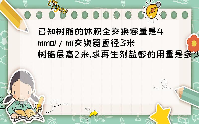 已知树脂的体积全交换容量是4mmol/ml交换器直径3米树脂层高2米,求再生剂盐酸的用量是多少