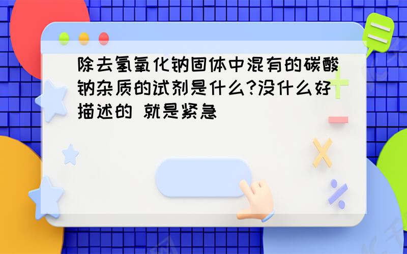 除去氢氧化钠固体中混有的碳酸钠杂质的试剂是什么?没什么好描述的 就是紧急