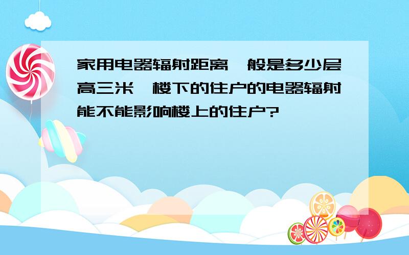 家用电器辐射距离一般是多少层高三米,楼下的住户的电器辐射能不能影响楼上的住户?