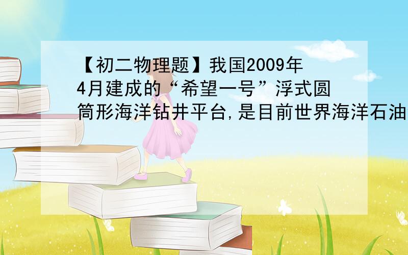 【初二物理题】我国2009年4月建成的“希望一号”浮式圆筒形海洋钻井平台,是目前世界海洋石油钻井平台中技原题如下：我国2009年4月建成的“希望一号”浮式圆筒形海洋钻井平台,是目前世