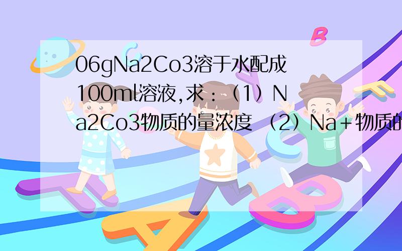 06gNa2Co3溶于水配成100ml溶液,求：（1）Na2Co3物质的量浓度 （2）Na﹢物质的量浓度（3）需要加入多少 ml 的 1mol/L 稀盐酸 恰好与1.06g Na2Co3 完全反应?标况下,生成多少体积的Co2?