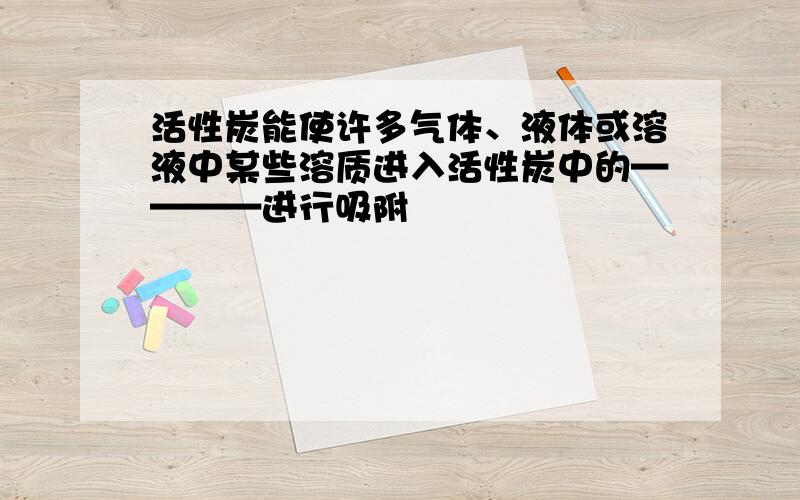 活性炭能使许多气体、液体或溶液中某些溶质进入活性炭中的————进行吸附