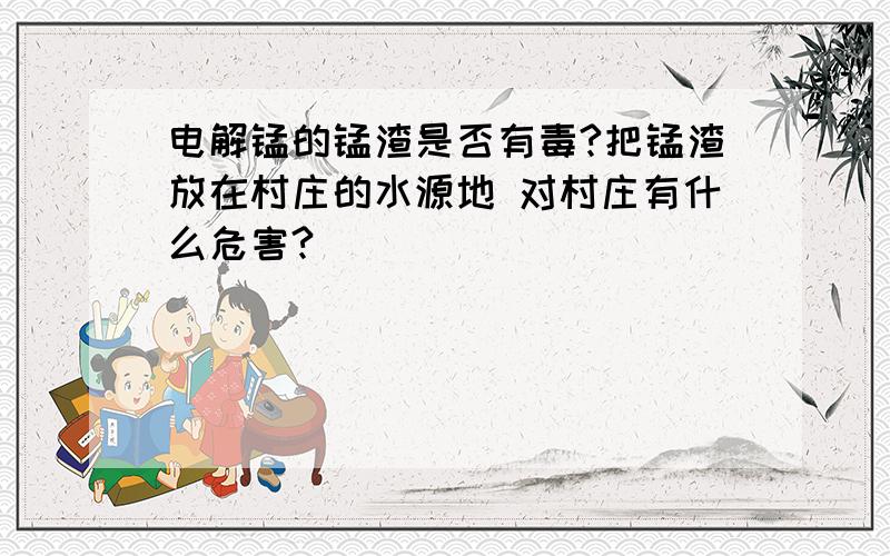 电解锰的锰渣是否有毒?把锰渣放在村庄的水源地 对村庄有什么危害?