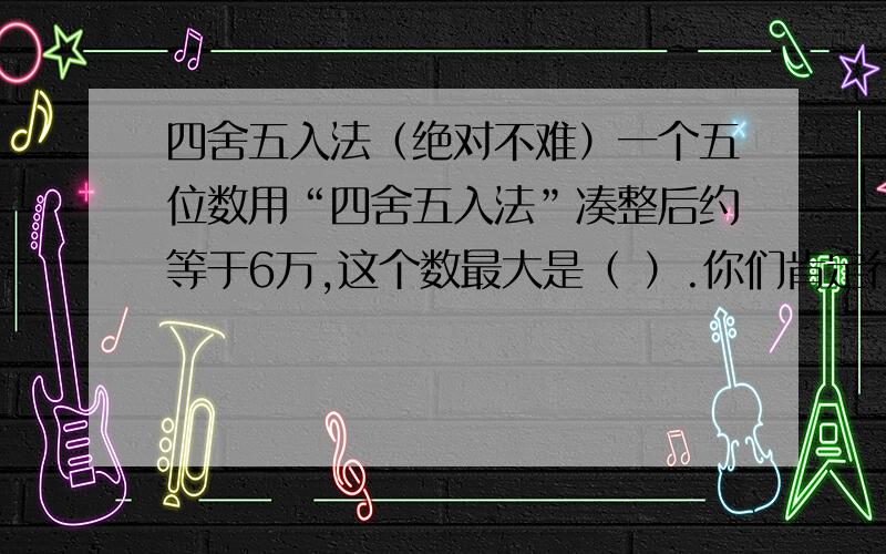 四舍五入法（绝对不难）一个五位数用“四舍五入法”凑整后约等于6万,这个数最大是（ ）.你们肯定行!