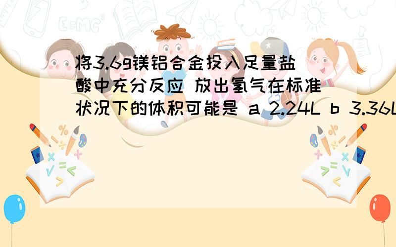 将3.6g镁铝合金投入足量盐酸中充分反应 放出氢气在标准状况下的体积可能是 a 2.24L b 3.36L c 4.24L d 4.48L 急