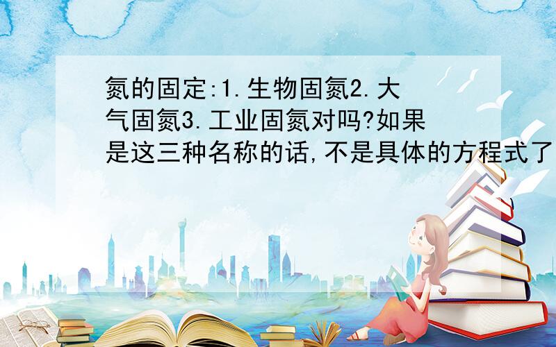 氮的固定:1.生物固氮2.大气固氮3.工业固氮对吗?如果是这三种名称的话,不是具体的方程式了!