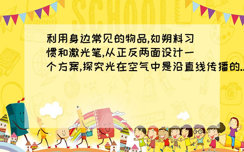 利用身边常见的物品,如朔料习惯和激光笔,从正反两面设计一个方案,探究光在空气中是沿直线传播的..（1）正方案：探究光在空气中是沿直线传播的.（2）反方案：探究光在空气中不可能沿