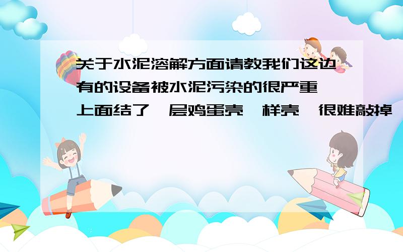 关于水泥溶解方面请教我们这边有的设备被水泥污染的很严重,上面结了一层鸡蛋壳一样壳,很难敲掉,不知道有什么溶液可以搞掉,效果怎么?谢谢