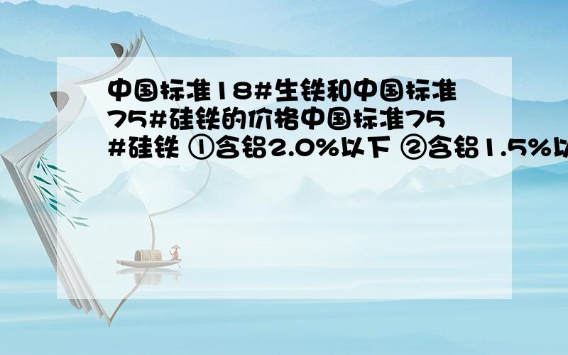 中国标准18#生铁和中国标准75#硅铁的价格中国标准75#硅铁 ①含铝2.0%以下 ②含铝1.5%以下 ③含铝0.5%以下