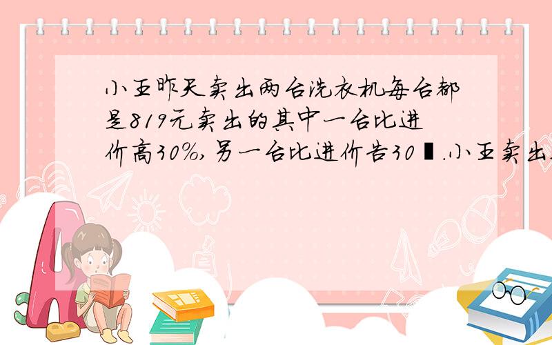 小王昨天卖出两台洗衣机每台都是819元卖出的其中一台比进价高30%,另一台比进价告30﹪.小王卖出这两台洗衣机是不赚不赔吗?要算是清晰点的.