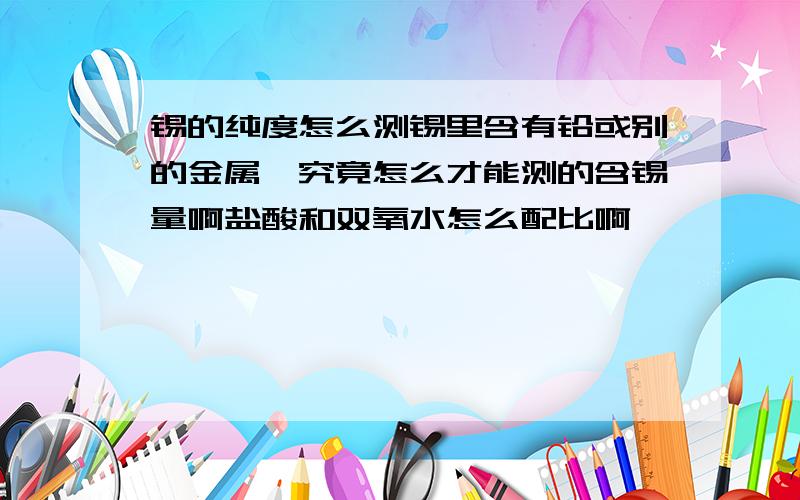 锡的纯度怎么测锡里含有铅或别的金属,究竟怎么才能测的含锡量啊盐酸和双氧水怎么配比啊