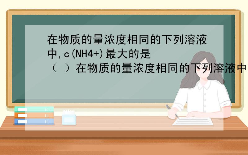 在物质的量浓度相同的下列溶液中,c(NH4+)最大的是 （ ）在物质的量浓度相同的下列溶液中,c(NH4+)最大的是 （ ）A.NH4CI B.NH4HSO4 C.CH3COONH4 D.NH4HCO3求思路~