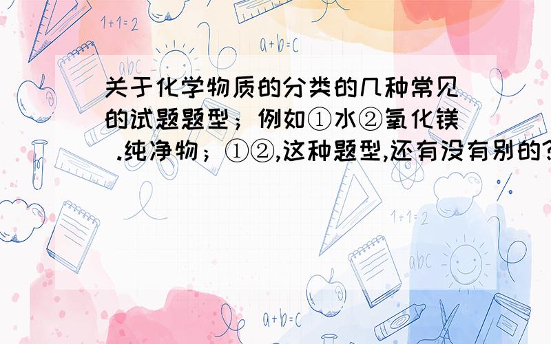 关于化学物质的分类的几种常见的试题题型；例如①水②氧化镁 .纯净物；①②,这种题型,还有没有别的?最好有实例依据的