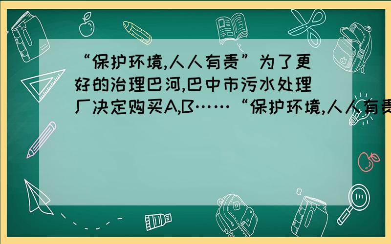 “保护环境,人人有责”为了更好的治理巴河,巴中市污水处理厂决定购买A,B……“保护环境,人人有责”为了更好的治理巴河,巴中市污水处理厂决定购买A,B两型污水处理设备,共10台单价/万元