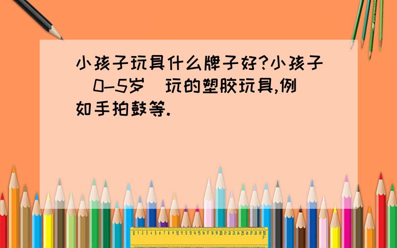 小孩子玩具什么牌子好?小孩子（0-5岁）玩的塑胶玩具,例如手拍鼓等.