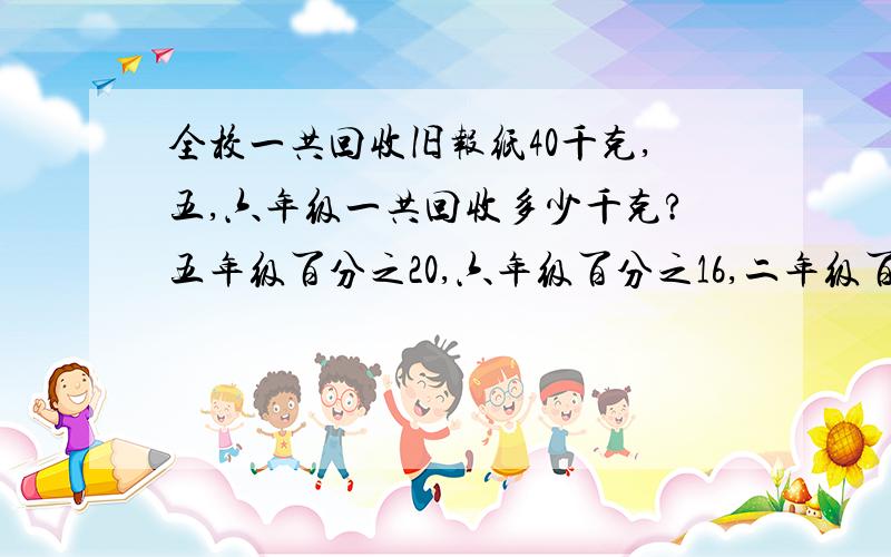 全校一共回收旧报纸40千克,五,六年级一共回收多少千克?五年级百分之20,六年级百分之16,二年级百分之13,三年级百分之20,四年级百分之22,求大哥大姐帮帮忙