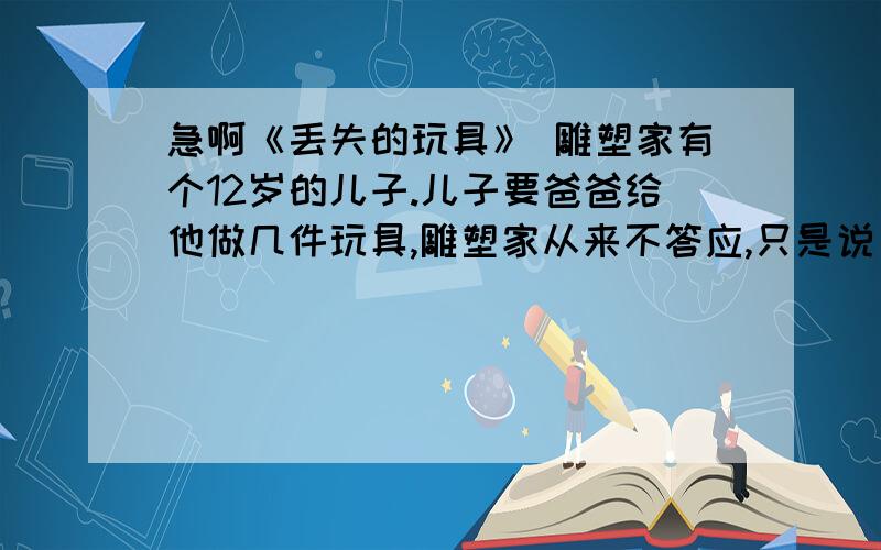 急啊《丢失的玩具》 雕塑家有个12岁的儿子.儿子要爸爸给他做几件玩具,雕塑家从来不答应,只是说：你自己不能动手试试吗?儿子就很气愤.但时间一长,他拗不过爸爸,便不再哀求、纠缠,试着