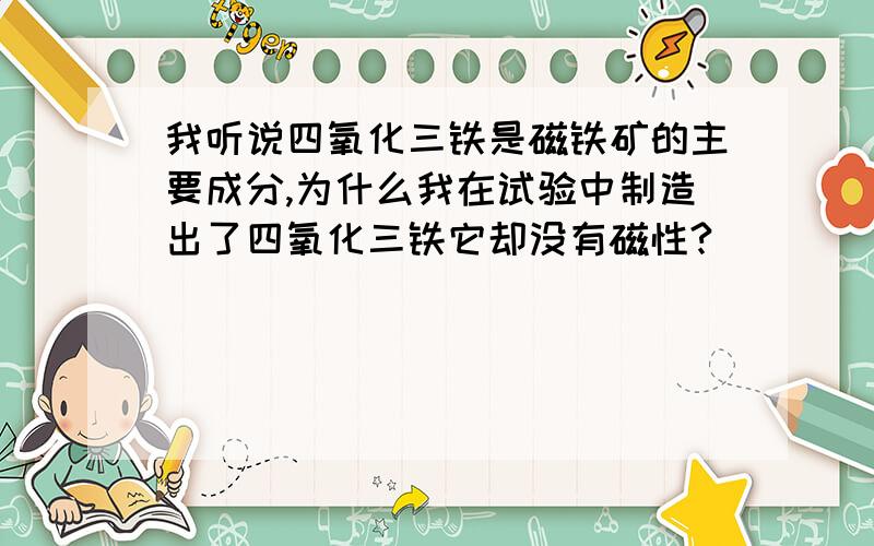 我听说四氧化三铁是磁铁矿的主要成分,为什么我在试验中制造出了四氧化三铁它却没有磁性?