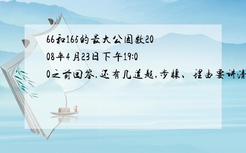 66和165的最大公因数2008年4月23日下午19:00之前回答.还有几道题,步骤、理由要讲清楚：1.有一个长方体，长80CM，宽60CM，高40CM。如果要切成同样大小的正方体，这些小正方体的棱长最大可以是