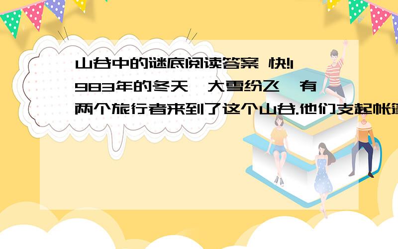 山谷中的谜底阅读答案 快!1983年的冬天,大雪纷飞,有两个旅行者来到了这个山谷.他们支起帐篷,望着漫天飞舞的大雪,突然惊奇地发现,由于特殊的风向,山谷东坡的雪总比西坡的雪来得大.不一