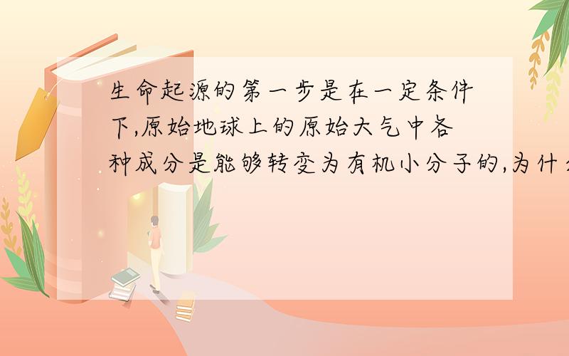 生命起源的第一步是在一定条件下,原始地球上的原始大气中各种成分是能够转变为有机小分子的,为什么?1、生命起源的第一步是（ ）A．在一定条件下,原始地球上的原始大气中各种成分是能