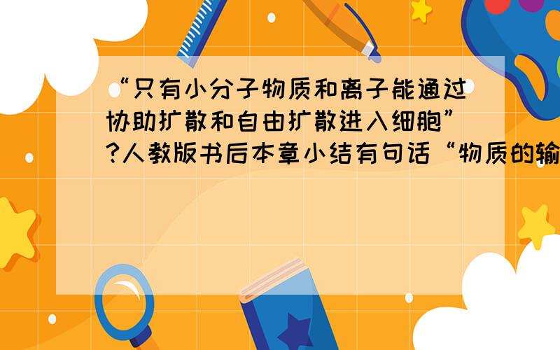 “只有小分子物质和离子能通过协助扩散和自由扩散进入细胞”?人教版书后本章小结有句话“物质的输入和输出都必须经过细胞膜”小分子物质都能通过细胞膜,而大分子不能 .这三句话!包