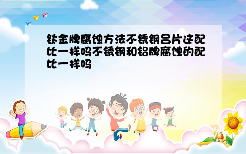 钛金牌腐蚀方法不锈钢吕片这配比一样吗不锈钢和铝牌腐蚀的配比一样吗