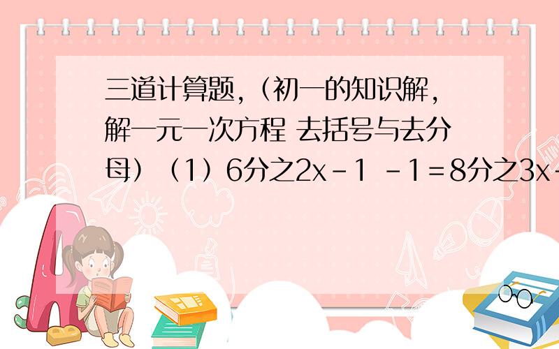 三道计算题,（初一的知识解,解一元一次方程 去括号与去分母）（1）6分之2x－1 －1＝8分之3x＋2（2）0.2分之x＋3－0.4x－1＝－2.5（3）5分之x＋4－（x－5）＝2分之x－2