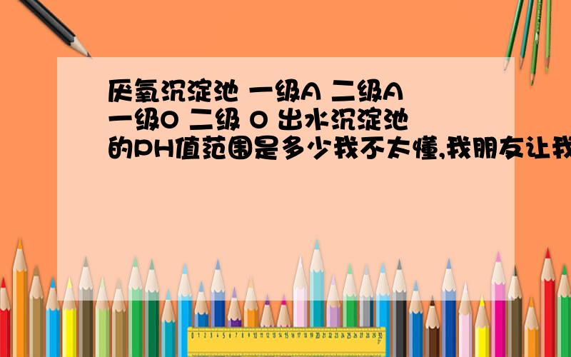 厌氧沉淀池 一级A 二级A 一级O 二级 O 出水沉淀池的PH值范围是多少我不太懂,我朋友让我查的,最好能稍稍详细一些