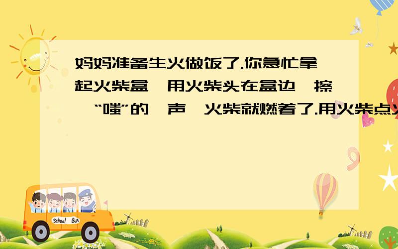 妈妈准备生火做饭了.你急忙拿起火柴盒,用火柴头在盒边一擦,“嗤”的一声,火柴就燃着了.用火柴点火,实在太方便啦.那么火柴为什么一擦就着