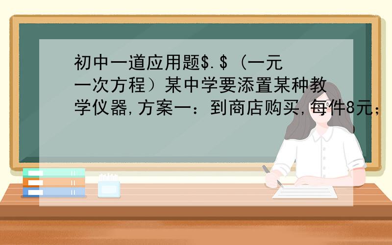 初中一道应用题$.$ (一元一次方程）某中学要添置某种教学仪器,方案一：到商店购买,每件8元；方案二：学校自己制作,每件4元,另外需要制作工具的出租费120元,设需要仪器X件.（1）分别求出