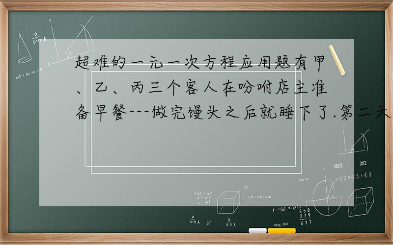 超难的一元一次方程应用题有甲、乙、丙三个客人在吩咐店主准备早餐---做完馒头之后就睡下了.第二天,店主将馒头蒸熟后就放在店中的桌子上,并没有去叫客人.甲起床后,将馒头分成三份,吃