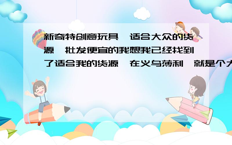 新奇特创意玩具,适合大众的货源,批发便宜的我想我已经找到了适合我的货源,在义乌薄利,就是个大批发网,你们的回答对我都很有帮助.