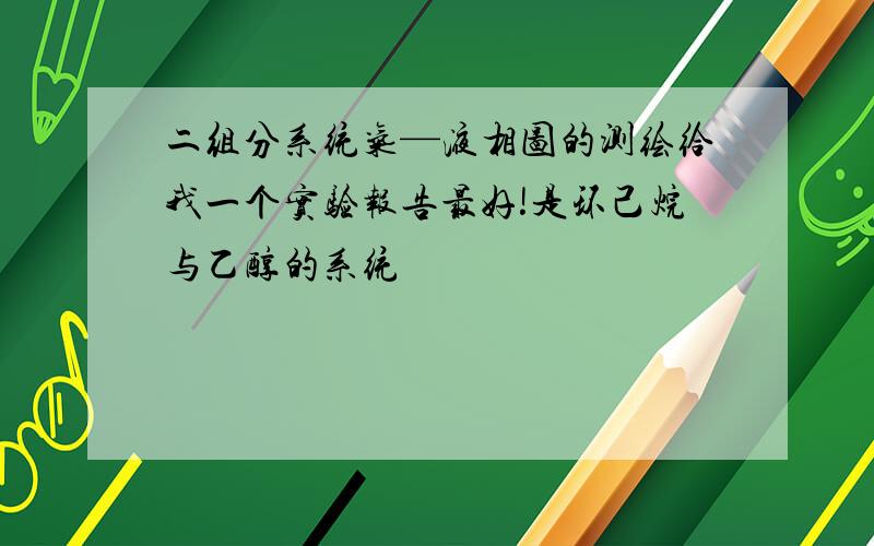 二组分系统气—液相图的测绘给我一个实验报告最好!是环己烷与乙醇的系统