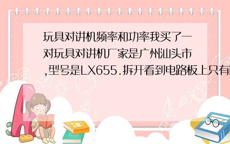 玩具对讲机频率和功率我买了一对玩具对讲机厂家是广州汕头市,型号是LX655.拆开看到电路板上只有四五只三极管,其中有9018.只有一个喇叭（说话和收听）,我想把这只对讲机改成一只监听器,