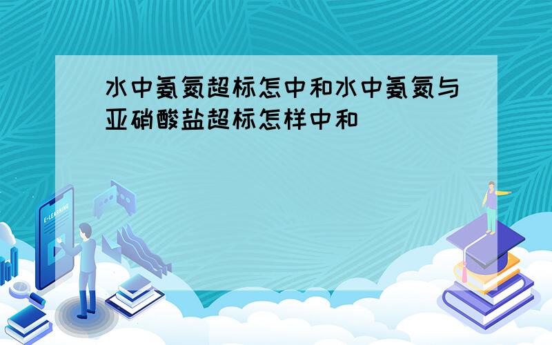 水中氨氮超标怎中和水中氨氮与亚硝酸盐超标怎样中和．