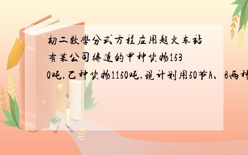 初二数学分式方程应用题火车站有某公司待运的甲种货物1530吨,乙种货物1150吨,现计划用50节A、B两种型号的车厢将这批货物运至北京,已知每节A型货厢的运费是0.5万元,每节B型货厢的运费是0.8