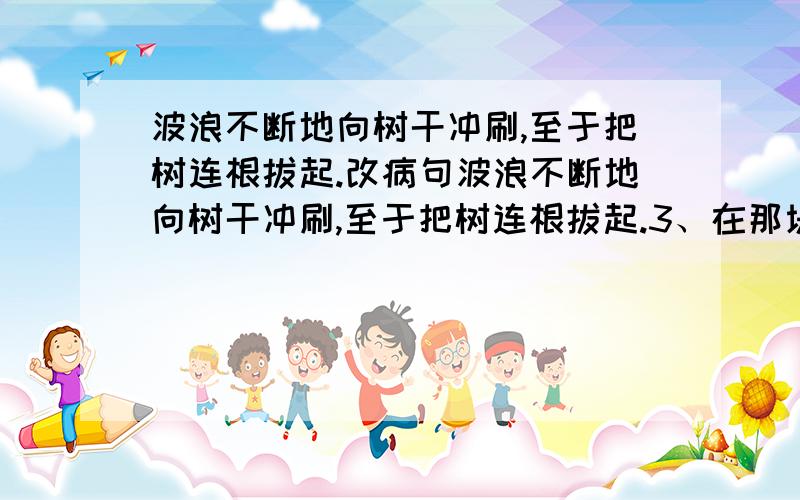 波浪不断地向树干冲刷,至于把树连根拔起.改病句波浪不断地向树干冲刷,至于把树连根拔起.3、在那块混浊的琥珀里,两个小东西仍旧好好地躺着.4、我上完五年级了,还有一年没有毕业.5、这