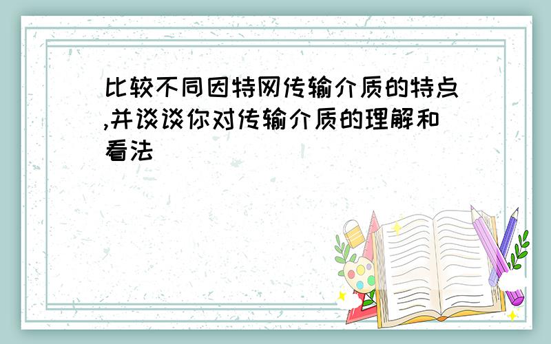 比较不同因特网传输介质的特点,并谈谈你对传输介质的理解和看法