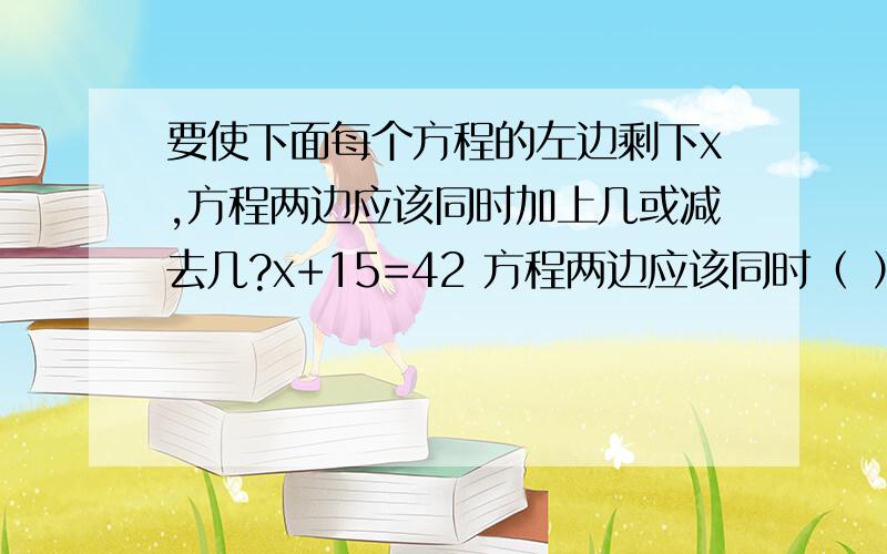 要使下面每个方程的左边剩下x,方程两边应该同时加上几或减去几?x+15=42 方程两边应该同时（ ）.2.8+x=6.3 方程两边应该同时（ ）.x-7.5=13.4 方程两边应该同时（ ）.