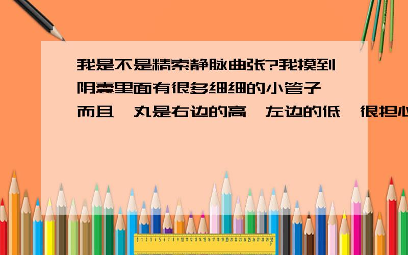 我是不是精索静脉曲张?我摸到阴囊里面有很多细细的小管子,而且睾丸是右边的高,左边的低,很担心!我18岁,自己对阴囊检查,从外面看阴囊,没有发现团状曲张的血管,而且阴囊表面很光滑.但是