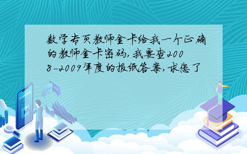 数学专页教师金卡给我一个正确的教师金卡密码,我要查2008-2009年度的报纸答案,求您了