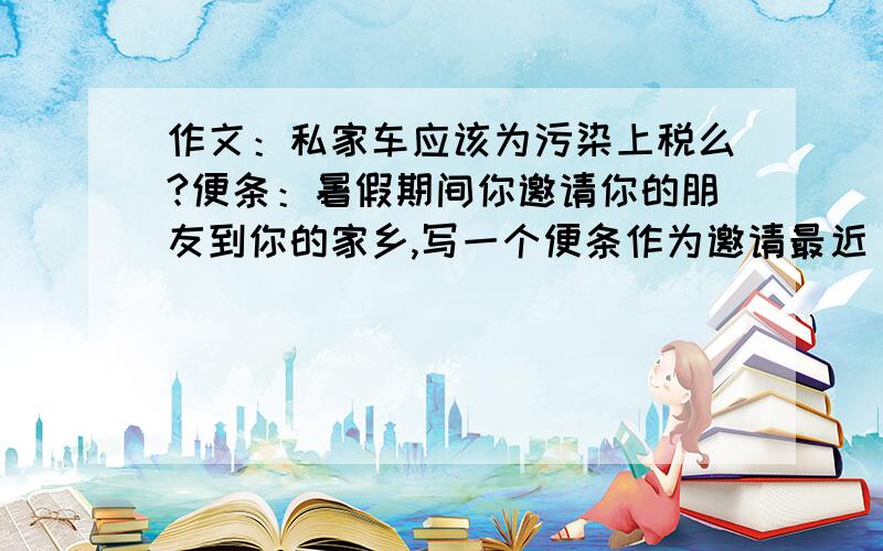 作文：私家车应该为污染上税么?便条：暑假期间你邀请你的朋友到你的家乡,写一个便条作为邀请最近 一些大城市的政府部门一直在研究对私家车征收污染税 的可能性 私家车主需要支付的