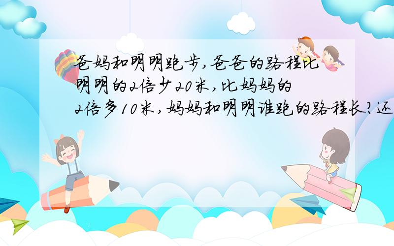 爸妈和明明跑步,爸爸的路程比明明的2倍少20米,比妈妈的2倍多10米,妈妈和明明谁跑的路程长?还要交作业呢