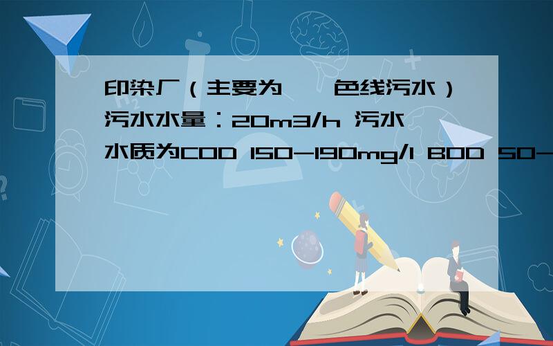 印染厂（主要为腈纶色线污水）污水水量：20m3/h 污水水质为COD 150-190mg/l BOD 50-70mg/l印染厂（主要为腈纶色线污水）污水水量：20m3/h 污水水质为COD 150-190mg/l BOD 50-70mg/l PH :4-10 色度为：100-300倍 S