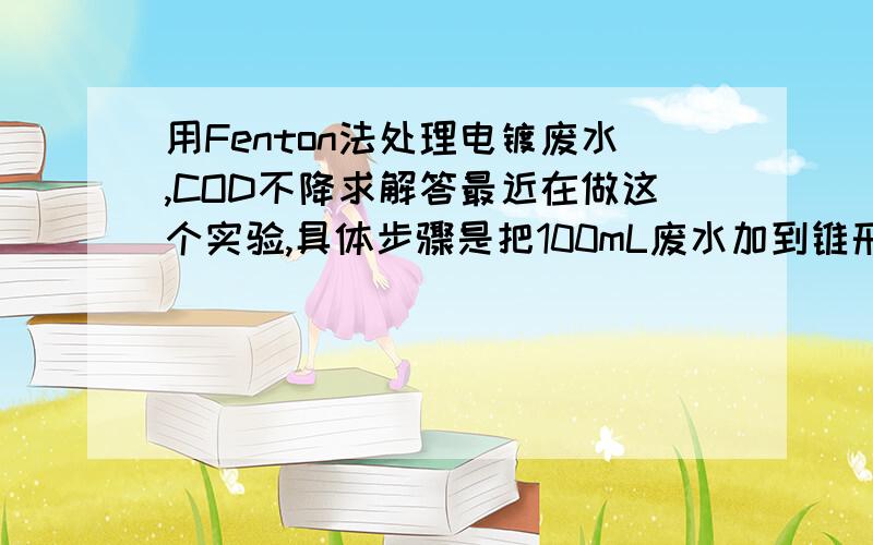 用Fenton法处理电镀废水,COD不降求解答最近在做这个实验,具体步骤是把100mL废水加到锥形瓶,调节pH=3,加0.2g的FeSO4,再加1mL的H2O2.等一个小时后,加NaOH终止反应,然后离心,取上清液测COD.但是COD没怎