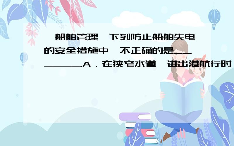 【船舶管理】下列防止船舶失电的安全措施中,不正确的是______.A．在狭窄水道、进出港航行时,增开一台发电机并联运行以策安全B．在装卸货物期间,如增加开工头数,值班驾驶员事后应及时通