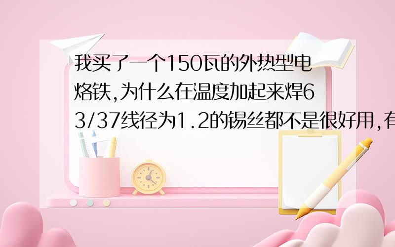 我买了一个150瓦的外热型电烙铁,为什么在温度加起来焊63/37线径为1.2的锡丝都不是很好用,有点焊起来...我买了一个150瓦的外热型电烙铁,为什么在温度加起来焊63/37线径为1.2的锡丝都不是很好