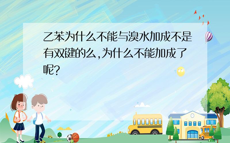 乙苯为什么不能与溴水加成不是有双键的么,为什么不能加成了呢?