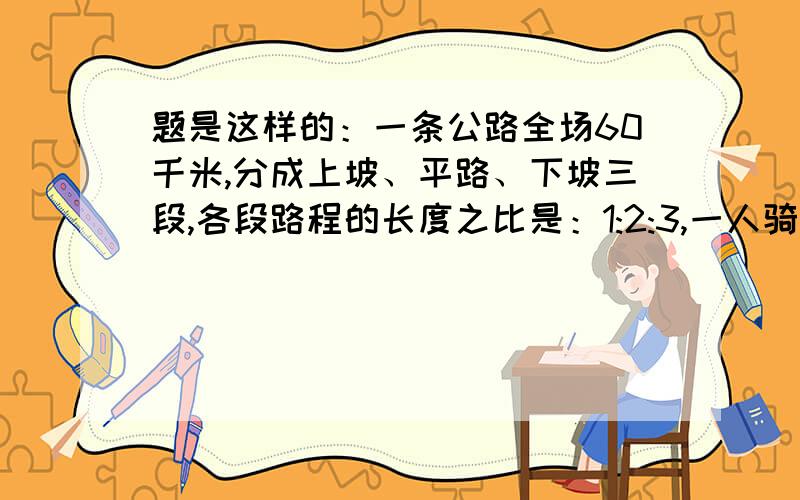 题是这样的：一条公路全场60千米,分成上坡、平路、下坡三段,各段路程的长度之比是：1:2:3,一人骑车路过,用的时间之比是3:4:5,他的速度是每小时25千米,他行完全程用时多少?